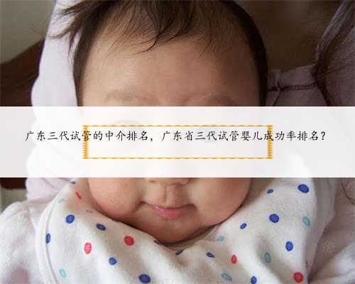 广东三代试管的中介排名，广东省三代试管婴儿成功率排名？