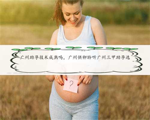 广州助孕技术成熟吗，广州供卵聆听广州三甲助孕选