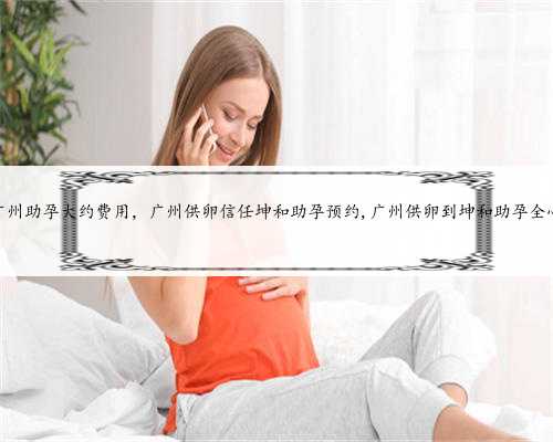 广州助孕大约费用，广州供卵信任坤和助孕预约,广州供卵到坤和助孕全心