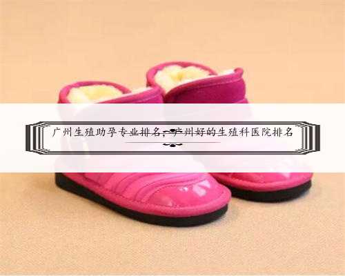 广州生殖助孕专业排名，广州好的生殖科医院排名