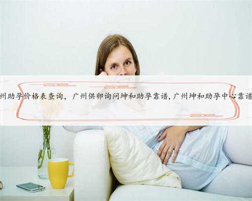 广州助孕价格表查询，广州供卵询问坤和助孕靠谱,广州坤和助孕中心靠谱吗