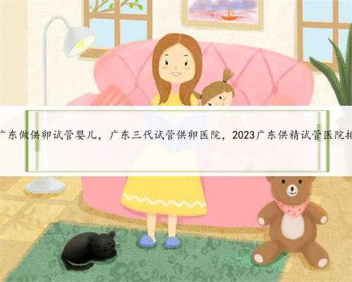 在广东做供卵试管婴儿，广东三代试管供卵医院，2023广东供精试管医院排名