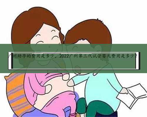 广州助孕的费用是多少，2022广州第三代试管婴儿费用是多少？
