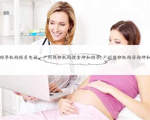 广州助孕机构联系电话，广州供卵机构搜索坤和助孕,广州供卵机构咨询坤和助