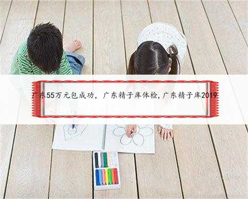 <b>广东55万元包成功，广东精子库体检,广东精子库2019</b>