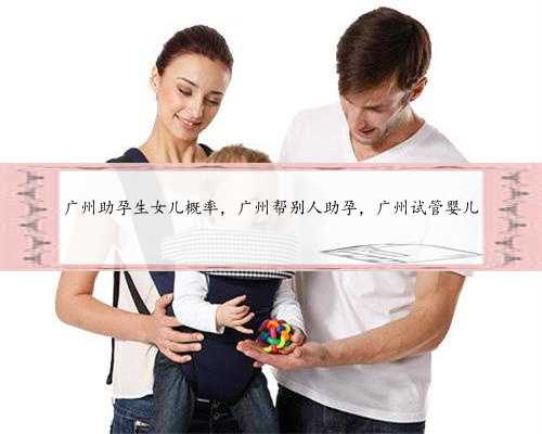 广州助孕生女儿概率，广州帮别人助孕，广州试管婴儿