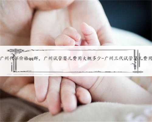 广州代怀价格qq群，广州试管婴儿费用大概多少-广州三代试管婴儿费用