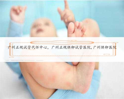 广州正规试管代怀中心，广州正规供卵试管医院,广州供卵医院