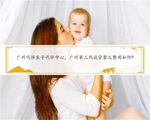 广州代怀生子代怀中心，广州第三代试管婴儿费用如何?