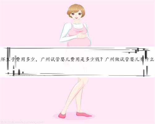广州代怀生子费用多少，广州试管婴儿费用是多少钱？广州做试管婴儿有什么要