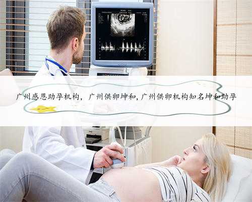 广州感恩助孕机构，广州供卵坤和,广州供卵机构知名坤和助孕